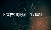 B威告別曼聯：17年紅魔生涯落幕，未來可期
