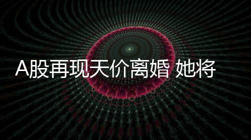 A股再現天價離婚 她將拿走40億市值股份