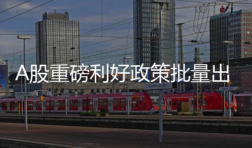 A股重磅利好政策批量出爐
