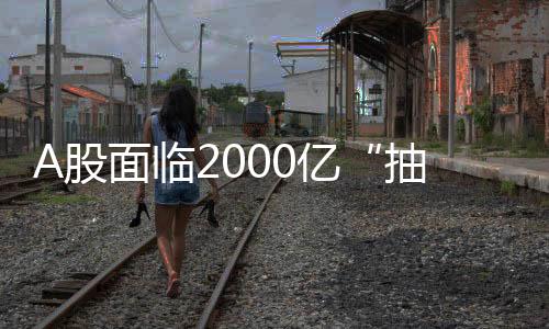 A股面臨2000億“抽血”壓力