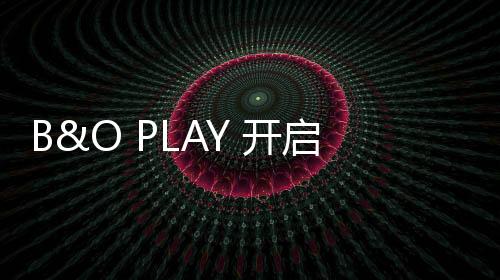B&O PLAY 開啟夏日度假音樂模式【綜合】風尚中國網