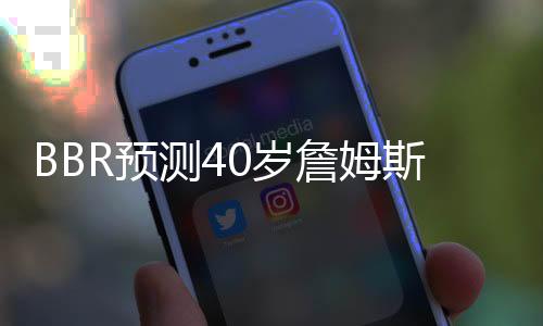 BBR預測40歲詹姆斯新賽季數據場均仍有望26分