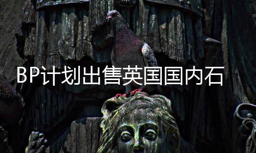 BP計劃出售英國國內石油和天然氣資產