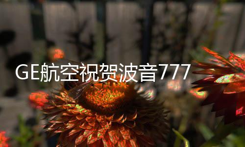 GE航空祝賀波音777X首飛成功：我們的發動機有非凡技術