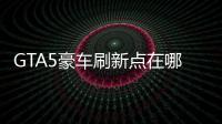 GTA5豪車刷新點(diǎn)在哪 豪車外型位置搶先知道