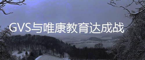GVS與唯康教育達成戰略合作，共建智能家居人才培養高地