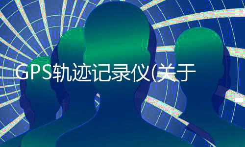 GPS軌跡記錄儀(關(guān)于GPS軌跡記錄儀簡述)