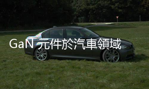 GaN 元件於汽車領(lǐng)域之應(yīng)用探索