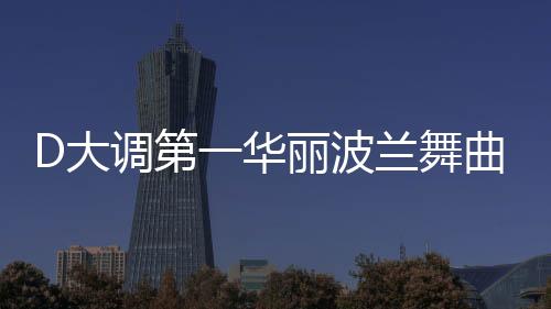 D大調(diào)第一華麗波蘭舞曲(關(guān)于D大調(diào)第一華麗波蘭舞曲簡(jiǎn)述)