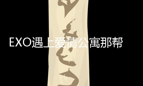 EXO遇上愛情公寓那幫人(關于EXO遇上愛情公寓那幫人簡述)