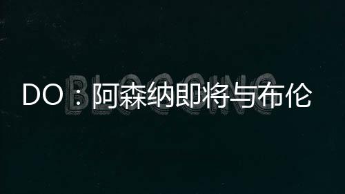 DO：阿森納即將與布倫特福德就內(nèi)爾高的轉(zhuǎn)會(huì)達(dá)成協(xié)議