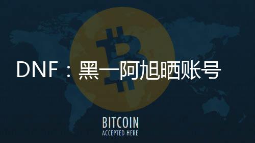 DNF：黑一阿旭曬賬號角色，4個裝備打造最強，3個全身增幅15