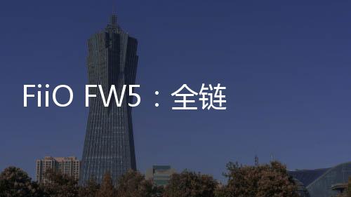 FiiO FW5：全鏈路HiFi，聆聽新境界