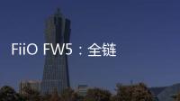 FiiO FW5：全鏈路HiFi，聆聽新境界