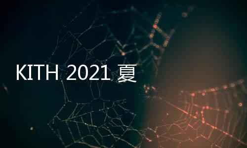 KITH 2021 夏季系列 Lookbook 發布~