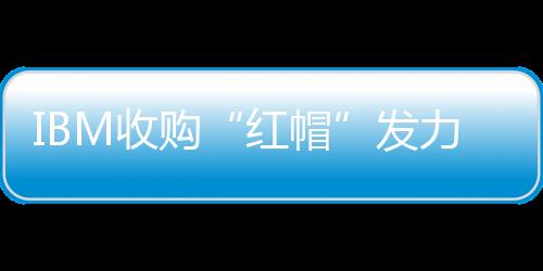 IBM收購“紅帽”發力混合云，能撼動亞馬遜微軟地位嗎？