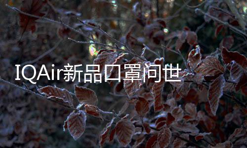 IQAir新品口罩問(wèn)世：重新定義高效舒適的口罩