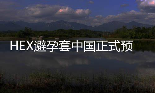 HEX避孕套中國正式預售  搶先體驗黑科技【兩性&情感】風尚中國網