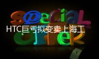 HTC巨虧擬變賣上海工廠 樂視小米或接盤