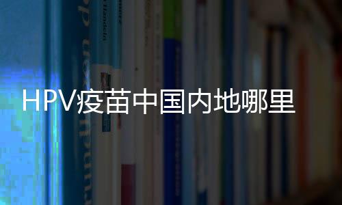 HPV疫苗中國內地哪里可以打？HPV疫苗中國內地哪里出售？