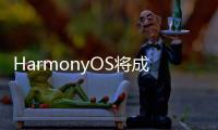HarmonyOS將成科技產(chǎn)業(yè)升級核心載體，全場景智慧生活