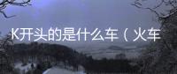 K開頭的是什么車（火車字母各代表的含義速度）