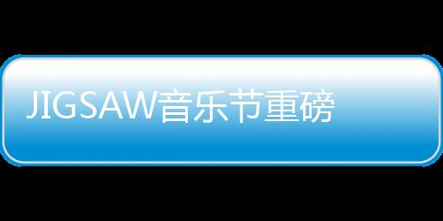 JIGSAW音樂節(jié)重磅回歸澳門 潮爺領(lǐng)銜打造日出派對【娛樂新聞】風(fēng)尚中國網(wǎng)