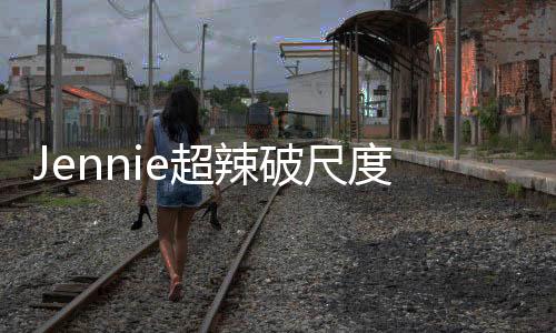 Jennie超辣破尺度照片曝光