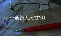 Jeep全新大尺寸SUV曝光 7座布局/搭3.0L引擎