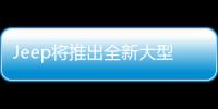 Jeep將推出全新大型SUV 定位高于大切諾基