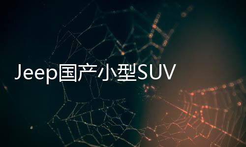 Jeep國產(chǎn)小型SUV下月上市 搭載1.4T引擎