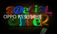 OPPO R5支持電信卡嗎 OPPO R5有電信版本？