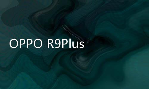 OPPO R9PlustmA（R9 Plus/全網(wǎng)通）線刷刷機(jī)教程，刷機(jī)后頁(yè)面更優(yōu)