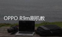 OPPO R9m刷機(jī)教程，刷機(jī)包下載