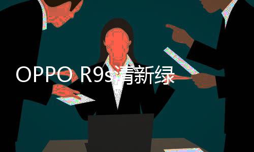 OPPO R9s清新綠限量版成明星大片時尚元素【數碼&手機】風尚中國網