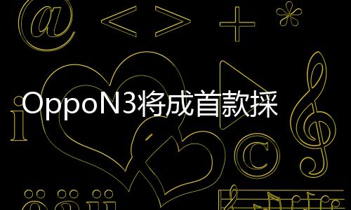OppoN3將成首款採用鋰鋁合金打造的手機