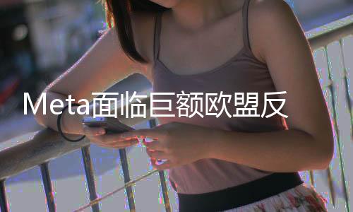 Meta面臨巨額歐盟反壟斷罰款