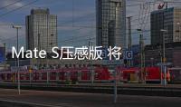 Mate S壓感版 將黑科技帶入日常【數碼&手機】風尚中國網