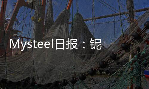 Mysteel日報：鈮鐵需求增加市場詢盤活躍