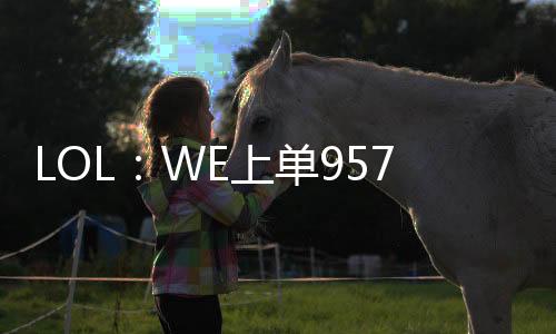 LOL：WE上單957將于1月18日完成退役儀式，解說957或?qū)⒄竭B接