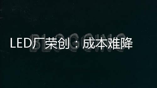 LED廠榮創：成本難降是Mini LED普及大問題,行業資訊
