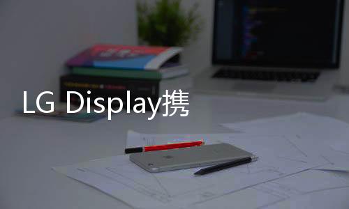 LG Display攜眾多OLED戰(zhàn)略產(chǎn)品亮相CES 2024