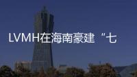 LVMH在海南豪建“七星級商場”，安徽之光甜啦啦攻入印尼