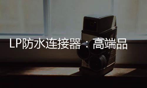 LP防水連接器：高端品質(zhì)，引領(lǐng)行業(yè)潮流