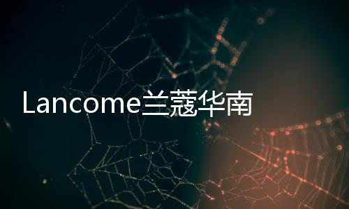 Lancome蘭蔻華南旗艦店亮相深圳福田卓悅中心