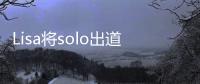 Lisa將solo出道，在中國人氣超高，已經(jīng)開始準備