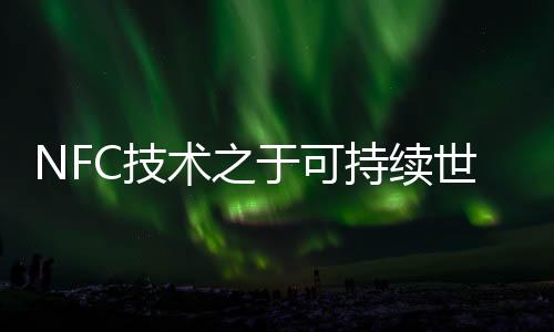 NFC技術之于可持續世界：細微之處，蘊含深意！