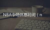 NBA中場休息時間（nba中場休息）