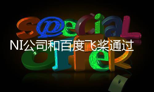 NI公司和百度飛槳通過(guò)生態(tài)合作 共同加速產(chǎn)業(yè)賦能
