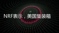 NRF表示，美國集裝箱進口量將在夏季出現下降